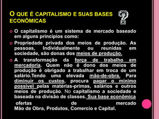 O QUE É CAPITALISMO E SUAS BASES
ECONÔMICAS
   O capitalismo é um sistema de mercado baseado
    em alguns princípios como:
   Propriedade privada dos meios de produção. As
    pessoas,    Individualmente    ou   reunidas    em
    sociedade, são donas dos meios de produção.
   A transformação da força de trabalho em
    mercadoria. Quem não é dono dos meios de
    produção é obrigado a trabalhar em troca de um
    salário.Tendo uma elevada mão-de-obra. Para
    diminuir os custos, procura pagar o mínimo
    possível pelas matérias-primas, salários e outros
    meios de produção. No capitalismo a sociedade e
    baseada na divisão de classes. Sua base econômica
     ofertas                de                 mercado
    Mão de Obra, Produtos, Comercio e Capital.
 