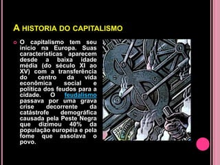 A HISTORIA DO CAPITALISMO
   O capitalismo tem seu
    início na Europa. Suas
    características aparecem
    desde a baixa idade
    média (do século XI ao
    XV) com a transferência
    do     centro    da    vida
    econômica       social    e
    política dos feudos para a
    cidade.    O    feudalismo
    passava por uma grava
    crise     decorrente     da
    catástrofe     demográfica
    causada pela Peste Negra
    que dizimou 40% da
    população européia e pela
    fome que assolava o
    povo.
 