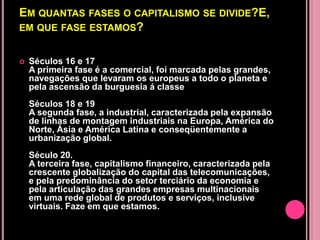 EM QUANTAS FASES O CAPITALISMO SE DIVIDE?E,
EM QUE FASE ESTAMOS?


   Séculos 16 e 17
    A primeira fase é a comercial, foi marcada pelas grandes,
    navegações que levaram os europeus a todo o planeta e
    pela ascensão da burguesia á classe
    Séculos 18 e 19
    A segunda fase, a industrial, caracterizada pela expansão
    de linhas de montagem industriais na Europa, América do
    Norte, Ásia e América Latina e conseqüentemente a
    urbanização global.
    Século 20.
    A terceira fase, capitalismo financeiro, caracterizada pela
    crescente globalização do capital das telecomunicações,
    e pela predominância do setor terciário da economia e
    pela articulação das grandes empresas multinacionais
    em uma rede global de produtos e serviços, inclusive
    virtuais. Faze em que estamos.
 