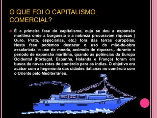 O QUE FOI O CAPITALISMO
COMERCIAL?
   É a primeira fase do capitalismo, cujo se deu a expansão
    marítima onde a burguesia e a nobreza procuravam riquezas (
    Ouro, Prata, especiarias, etc.) fora das terras européias.
    Nesta fase podemos destacar o uso da mão-de-obra
    assalariada, o uso de moeda, acúmulo de riquezas,. durante o
    período de expansão marítima, quando as potências da Europa
    Ocidental (Portugal, Espanha, Holanda e França) foram em
    busca de novas rotas de comércio para as índias. O objetivo era
    acabar com a hegemonia das cidades italianas no comércio com
    o Oriente pelo Mediterrâneo.
 