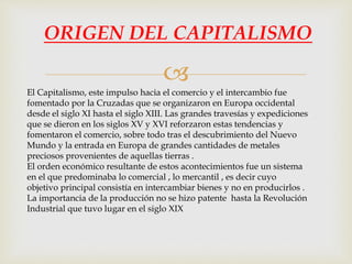 
ORIGEN DEL CAPITALISMO
El Capitalismo, este impulso hacia el comercio y el intercambio fue
fomentado por la Cruzadas que se organizaron en Europa occidental
desde el siglo XI hasta el siglo XIII. Las grandes travesías y expediciones
que se dieron en los siglos XV y XVI reforzaron estas tendencias y
fomentaron el comercio, sobre todo tras el descubrimiento del Nuevo
Mundo y la entrada en Europa de grandes cantidades de metales
preciosos provenientes de aquellas tierras .
El orden económico resultante de estos acontecimientos fue un sistema
en el que predominaba lo comercial , lo mercantil , es decir cuyo
objetivo principal consistía en intercambiar bienes y no en producirlos .
La importancia de la producción no se hizo patente hasta la Revolución
Industrial que tuvo lugar en el siglo XIX
 
