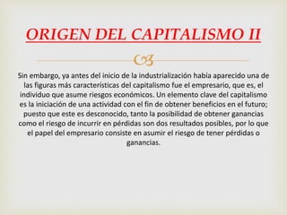 
ORIGEN DEL CAPITALISMO II
Sin embargo, ya antes del inicio de la industrialización había aparecido una de
las figuras más características del capitalismo fue el empresario, que es, el
individuo que asume riesgos económicos. Un elemento clave del capitalismo
es la iniciación de una actividad con el fin de obtener beneficios en el futuro;
puesto que este es desconocido, tanto la posibilidad de obtener ganancias
como el riesgo de incurrir en pérdidas son dos resultados posibles, por lo que
el papel del empresario consiste en asumir el riesgo de tener pérdidas o
ganancias.
 