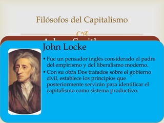 
Filósofos del Capitalismo
Adam Smith
• Fue un economista y filósofo escocés, uno de los mayores exponentes
de la economía clásica.
• En 1776 publica: La riqueza de las naciones, sosteniendo que la riqueza
procede del trabajo. El libro fue esencialmente un estudio acerca del
proceso de creación y acumulación de la riqueza, tema ya abordado
por los mercantilistas y fisiócratas, pero sin el carácter científico de la
obra de Smith. Este trabajo obtuvo para él el título de fundador de la
economía porque fue el primer estudio completo y sistemático del
tema.
John Locke
•Fue un pensador inglés considerado el padre
del empirismo y del liberalismo moderno.
•Con su obra Dos tratados sobre el gobierno
civil, establece los principios que
posteriormente servirán para identificar el
capitalismo como sistema productivo.
 