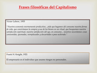 Frases filosóficas del Capitalismo
Victor Lebow, 1955
"Nuestra economía enormemente productiva... pide que hagamos del consumo nuestra forma
de vida, que convirtamos la compra y uso de los bienes en un ritual, que busquemos nuestra
satisfacción espiritual, nuestra satisfacción del ego, en consumo... nosotros necesitamos cosas
consumidas, quemadas, reemplazadas y descartadas a paso acelerado."
Frank H. Knight, 1921
El empresario es el individuo que asume riesgos no personales.
 