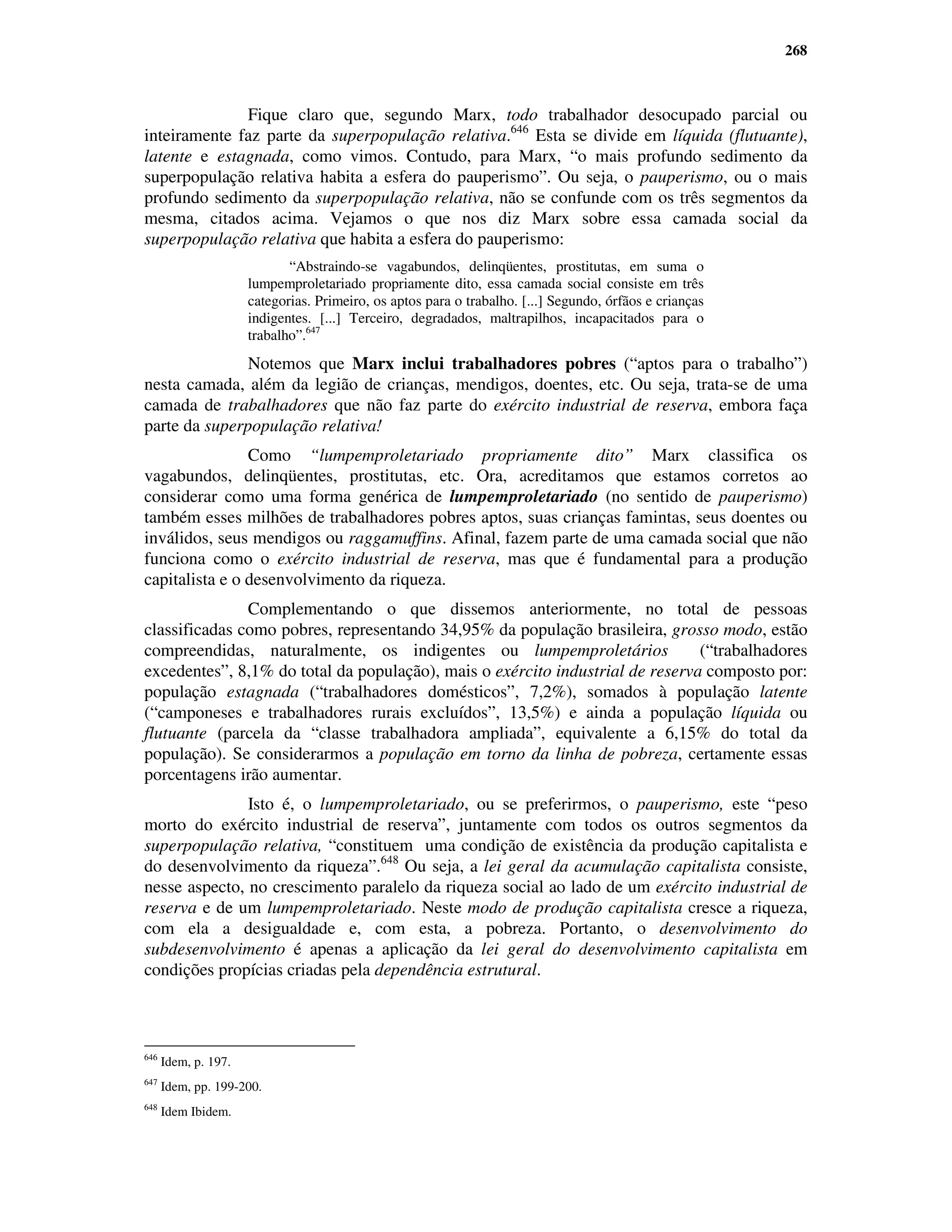 268



              Fique claro que, segundo Marx, todo trabalhador desocupado parcial ou
inteiramente faz parte da superpopulação relativa.646 Esta se divide em líquida (flutuante),
latente e estagnada, como vimos. Contudo, para Marx, “o mais profundo sedimento da
superpopulação relativa habita a esfera do pauperismo”. Ou seja, o pauperismo, ou o mais
profundo sedimento da superpopulação relativa, não se confunde com os três segmentos da
mesma, citados acima. Vejamos o que nos diz Marx sobre essa camada social da
superpopulação relativa que habita a esfera do pauperismo:
                             “Abstraindo-se vagabundos, delinqüentes, prostitutas, em suma o
                      lumpemproletariado propriamente dito, essa camada social consiste em três
                      categorias. Primeiro, os aptos para o trabalho. [...] Segundo, órfãos e crianças
                      indigentes. [...] Terceiro, degradados, maltrapilhos, incapacitados para o
                      trabalho”.647
               Notemos que Marx inclui trabalhadores pobres (“aptos para o trabalho”)
nesta camada, além da legião de crianças, mendigos, doentes, etc. Ou seja, trata-se de uma
camada de trabalhadores que não faz parte do exército industrial de reserva, embora faça
parte da superpopulação relativa!
                Como “lumpemproletariado propriamente dito” Marx classifica os
vagabundos, delinqüentes, prostitutas, etc. Ora, acreditamos que estamos corretos ao
considerar como uma forma genérica de lumpemproletariado (no sentido de pauperismo)
também esses milhões de trabalhadores pobres aptos, suas crianças famintas, seus doentes ou
inválidos, seus mendigos ou raggamuffins. Afinal, fazem parte de uma camada social que não
funciona como o exército industrial de reserva, mas que é fundamental para a produção
capitalista e o desenvolvimento da riqueza.
               Complementando o que dissemos anteriormente, no total de pessoas
classificadas como pobres, representando 34,95% da população brasileira, grosso modo, estão
compreendidas, naturalmente, os indigentes ou lumpemproletários                (“trabalhadores
excedentes”, 8,1% do total da população), mais o exército industrial de reserva composto por:
população estagnada (“trabalhadores domésticos”, 7,2%), somados à população latente
(“camponeses e trabalhadores rurais excluídos”, 13,5%) e ainda a população líquida ou
flutuante (parcela da “classe trabalhadora ampliada”, equivalente a 6,15% do total da
população). Se considerarmos a população em torno da linha de pobreza, certamente essas
porcentagens irão aumentar.
               Isto é, o lumpemproletariado, ou se preferirmos, o pauperismo, este “peso
morto do exército industrial de reserva”, juntamente com todos os outros segmentos da
superpopulação relativa, “constituem uma condição de existência da produção capitalista e
do desenvolvimento da riqueza”.648 Ou seja, a lei geral da acumulação capitalista consiste,
nesse aspecto, no crescimento paralelo da riqueza social ao lado de um exército industrial de
reserva e de um lumpemproletariado. Neste modo de produção capitalista cresce a riqueza,
com ela a desigualdade e, com esta, a pobreza. Portanto, o desenvolvimento do
subdesenvolvimento é apenas a aplicação da lei geral do desenvolvimento capitalista em
condições propícias criadas pela dependência estrutural.



646
      Idem, p. 197.
647
      Idem, pp. 199-200.
648
      Idem Ibidem.
 