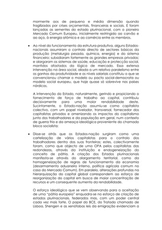 mormente aos de pequena e média dimensão quando
    fragilizados por crises orçamentais, financeiras e sociais. E foram
    lançadas as sementes do estado plurinacional, com o pioneiro
    Mercado Comum Europeu, inicialmente restringido ao carvão e
    ao aço, à energia atómica e ao comércio entre os membros.

•   Ao nível do funcionamento da estrutura produtiva, alguns Estados-
    nacionais assumiram o controlo directo de sectores básicos da
    produção (metalurgia pesada, química, energia) e do sistema
    financeiro; subsidiaram fortemente as grandes empresas privadas;
    e alargaram os sistemas de saúde, educação e protecção social,
    mantidos afastados da lógica de mercado. Essa extensa
    intervenção na área social, aliada a um relativo paralelismo entre
    os ganhos da produtividade e os níveis salariais constituiu o que se
    convencionou chamar o modelo ou pacto social-democrata ou
    modelo social europeu, que hoje quase só sobrevive nos países
    nórdicos.

    A intervenção do Estado, naturalmente, gerindo e propiciando o
    fornecimento de força de trabalho ao capital, contribuiu
    decisivamente      para  uma    maior   rendabilidade    deste.
    Sucintamente, o Estado-nação assumiu-se como capitalista
    colectivo, com um papel nivelador, transversal, fornecedor dos
    capitalistas privados e amenizando os impactos do capitalismo
    junto dos trabalhadores e da população em geral, num contexto
    de guerra fria e da ameaça ideológica proveniente do chamado
    bloco socialista;

•   Disse-se atrás que os Estados-nação surgiram como uma
    cartelização de vários capitalistas para o controlo dos
    trabalhadores dentro das suas fronteiras; estes, colectivamente
    foram, como que objecto de uma OPA pelos capitalistas das
    redondezas, através da instituição e endogeneização do
    conceito de pátria. A criação dos Estados plurinacionais
    manifesta-se através do alargamento territorial, como da
    homogeneização de regras de funcionamento da economia
    (desarmamento aduaneiro interno, política agrícola comum no
    caso do Mercado Comum). Em paralelo, alterações profundas na
    hierarquização do capital global correspondem ao esforço de
    reorganização do capital em busca de maior concentração de
    recursos e um consequente aumento da rendabilidade.

    O esforço ideológico que se vem observando para a aceitação
    de uma “pátria europeia” enquadra-se no esforço de criação de
    estados plurinacionais, federados mas, com um poder central
    cada vez mais forte. O papel do BCE, do Tratado chamado de
    Lisboa, Shengen e as xenófobas leis da emigração evidenciam a
 