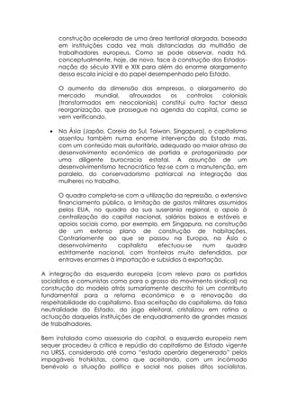 construção acelerada de uma área territorial alargada, baseada
       em instituições cada vez mais distanciadas da multidão de
       trabalhadores europeus. Como se pode observar, nada há,
       conceptualmente, hoje, de novo, face à construção dos Estados-
       nação do século XVIII e XIX para além do enorme alargamento
       dessa escala inicial e do papel desempenhado pelo Estado.

       O aumento da dimensão das empresas, o alargamento do
       mercado     mundial,  afrouxados   os    controlos  coloniais
       (transformados em neocoloniais) constitui outro factor dessa
       reorganização, que prossegue na agenda do capital, como se
       vem verificando.

   •   Na Ásia (Japão, Coreia do Sul, Taiwan, Singapura), o capitalismo
       assentou também numa enorme intervenção do Estado mas,
       com um conteúdo mais autoritário, adequado ao maior atraso do
       desenvolvimento económico de partida e protagonizado por
       uma diligente burocracia estatal. A assunção de um
       desenvolvimentismo tecnocrático fez-se com a manutenção, em
       paralelo, do conservadorismo patriarcal na integração das
       mulheres no trabalho.

       O quadro completa-se com a utilização da repressão, o extensivo
       financiamento público, a limitação de gastos militares assumidos
       pelos EUA, no quadro da sua suserania regional, o apoio à
       centralização do capital nacional, salários baixos e estáveis e
       apoios sociais como, por exemplo, em Singapura, na construção
       de um extenso plano de construção de habitações.
       Contrariamente ao que se passou na Europa, na Ásia o
       desenvolvimento     capitalista  efectuou-se     num      quadro
       estritamente nacional, com fronteiras muito defendidas, por
       entraves enormes à importação e subsídios à exportação.

A integração da esquerda europeia (com relevo para os partidos
socialistas e comunistas como para o grosso do movimento sindical) na
construção do modelo atrás sumariamente descrito foi um contributo
fundamental para a retoma económica e a renovação da
respeitabilidade do capitalismo. Essa aceitação do capitalismo, da falsa
neutralidade do Estado, do jogo eleitoral, cristalizou em rotina a
actuação daquelas instituições de enquadramento de grandes massas
de trabalhadores.

Bem instalada como assessoria do capital, a esquerda europeia nem
sequer procedeu à crítica e repúdio do capitalismo de Estado vigente
na URSS, considerado até como “estado operário degenerado” pelos
impagáveis trotskistas, como que aceitando, com um incómodo
benévolo a situação política e social nos países ditos socialistas.
 