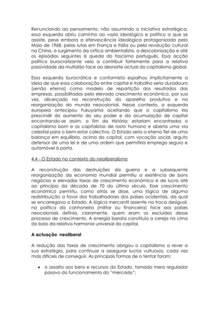 Renunciando ao pensamento, não assumindo a iniciativa estratégica,
essa esquerda abriu caminho ao vazio ideológico e político a que se
assiste, pese embora a efervescência ideológica protagonizada pelo
Maio de 1968, pelas lutas em França e Itália ou pela revolução cultural
na China, o surgimento da crítica ambientalista, a descolonização e até
os episódios seguintes à queda do fascismo português. Essa acção
política burocratizante veio a contribuir fortemente para a relativa
passividade da multidão face ao desnorte actual do capitalismo global.

Essa esquerda burocrática e conformista espalhou implicitamente a
ideia de que essa colaboração entre capital e trabalho seria duradoura
(senão eterna) como modelo de repartição dos resultados das
empresas, possibilitados pelo elevado crescimento económico, por sua
vez, alicerçado na reconstrução do aparelho produtivo e na
reorganização do mundo neocolonial. Nesse contexto, a esquerda
europeia antecipou Fukuyama aceitando que o capitalismo iria
prescindir do aumento do seu poder e da acumulação de capital
encontrando-se assim, o fim da História; estariam encontrados o
capitalismo bom e os capitalistas de rosto humano e aberta uma via
celestial para o bem-estar colectivo. O Estado seria o eterno fiel de uma
balança em equilíbrio, acima do capital, com vocação social, arguto
defensor de uma lei e de uma ordem que permitiria emprego seguro e
automóvel à porta.

4.4 - O Estado no contexto do neoliberalismo

A reconstrução das destruições da guerra e a subsequente
reorganização da economia mundial permitiu a existência de bons
negócios e elevadas taxas de crescimento económico e de lucro até
ao princípio da década de 70 do último século. Esse crescimento
económico permitiu, como atrás se disse, uma lógica de alguma
redistribuição a favor dos trabalhadores dos países ocidentais, da qual
se encarregava o Estado. A lógica mercantil assente na troca desigual,
na política da canhoneira (militar ou financeira) face aos países
neocoloniais definia, claramente, quem eram os excluídos desse
processo de crescimento. A energia barata constituía a cereja no cimo
do bolo da relativa harmonia universal do capital.

A actuação neoliberal

A redução das taxas de crescimento obrigou o capitalismo a rever a
sua estratégia, para continuar a assegurar lucros vultuosos, cada vez
mais difíceis de conseguir. As principais formas de o tentar foram:

   •   o assalto aos bens e recursos do Estado, tornado mero regulador
       passivo do funcionamento do “mercado”;
 