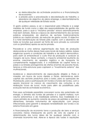 •   as deslocalizações da actividade produtiva e a financiarização
       da economia;
   •   a pressão para a precarização e desvalorização do trabalho, o
       abandono do objectivo do pleno emprego, o desmantelamento
       de qualquer veleidade de Estado social.

O gasto público passou a ser o responsável pela inflação e a exigir
medidas de fundo como o alijar das responsabilidades de gestão nas
empresas, para o qual a “iniciativa privada” estava axiomaticamente
mais bem dotada. Abre-se a época do desmantelamento dos sectores
públicos empresariais, da abertura de sectores tradicionalmente
públicos ao capital privado, da redução de gastos sociais. O objectivo
é a total domesticação do Estado pelo capital, com o abandono de
todas as funções que possam ser fonte de lucro privado ou concorrer
com os (prioritários) apoios ao sector privado.

Procede-se a uma extensa segmentação das fases de produção
deslocando-se muitas dessas fases para locais de baixos salários, baixas
exigências quanto a condições de trabalho e de deficit democrático,
para assim se embaratecer o custo final da produção e acrescer as
margens de lucro. Nesse contexto, o impacto ambiental resultante do
enorme crescimento do aparelho logístico e de transporte foi
completamente negligenciado. E a mobilidade do capital torna os
países e os Estados protagonistas de ofertas enormes de pacotes fiscais,
terrenos e infra-estruturas para captarem o “investimento externo” das
multinacionais.

Acelera-se o desenvolvimento da especulação dirigida a títulos e
moedas, em busca de lucros rápidos e fáceis, desviando-se assim
capitais dos sectores produtivos para a bolsa, para as operações de
titularização, para a participação em fundos e fundos de fundos, com a
aposta irracional na crença do crescimento das cotações e da
realização futura de lucros, muito para além do possibilitado pela
evolução real da actividade económica.

Para essa actividade parasitária concorrem lucros dos potentados da
energia, o dinheiro dos fundos de pensões e o capital mafioso, num
volume astronómico e de mobilidade extrema. Essa mobilidade é a
causa primária do aumento corrente do preço do petróleo e dos bens
alimentares, tornados instrumentos de especulação, com preços
inflacionados para garantir a desejada rendabilidade aos fundos e ao
sistema financeiro em geral.

A financiarização da economia torna a produção de bens e serviços
concretos menos interessante do ponto de vista do capital e a
determinação dos lucros deixa de ter qualquer relação com a
chamada economia real. Abre-se a época das fusões e aquisições
 
