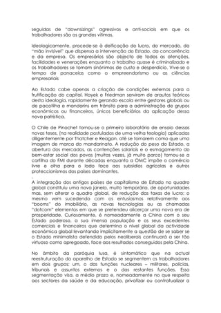 seguidas de “downsizings” agressivos e anti-sociais em que os
trabalhadores são as grandes vítimas.

Ideologicamente, procede-se à deificação do lucro, do mercado, da
“mão invisível” que dispensa a intervenção do Estado, da concorrência
e da empresa. Os empresários são objecto de todas as atenções,
facilidades e venerações enquanto o trabalho quase é criminalizado e
os trabalhadores se tornam sinónimos de custo e desperdício. Vive-se o
tempo de panaceias como o empreendorismo ou as ciências
empresariais

Ao Estado cabe apenas a criação de condições externas para a
frutificação do capital. Hayek e Friedman serviram de arautos teóricos
desta ideologia, rapidamente gerando escola entre gestores globais ou
de pacotilha e mandarins em trânsito para a administração de grupos
económicos ou financeiros, únicos beneficiários da aplicação dessa
nova patrística.

O Chile de Pinochet tornou-se o primeiro laboratório de ensaio dessas
novas teses, (na realidade postulados de uma velha teologia) aplicadas
diligentemente por Thatcher e Reagan, até se tornarem como que uma
imagem de marca do mandarinato. A redução do peso do Estado, a
abertura dos mercados, as contenções salariais e o esmagamento do
bem-estar social dos povos (muitas vezes, já muito parco) tornou-se a
cartilha do FMI durante décadas enquanto a OMC impõe o comércio
livre e olha para o lado face aos subsídios agrícolas e outros
proteccionismos dos países dominantes.
.
A integração dos antigos países de capitalismo de Estado no quadro
global constituiu uma nova janela, muito temporária, de oportunidades
mas, sem alterar o quadro global, de redução das taxas de lucro; o
mesmo vem sucedendo com os entusiasmos relativamente aos
“booms” do imobiliário, as novas tecnologias ou as chamadas
“dotcom” elementos em que se pretendeu alicerçar uma nova era de
prosperidade. Curiosamente, é nomeadamente a China com o seu
Estado poderoso, a sua imensa população e os seus excedentes
comerciais e financeiros que determina o nível global da actividade
económica global levantando implicitamente a questão de se saber se
o Estado minimalista defendido pelos neoliberais continuará a ser tão
virtuoso como apregoado, face aos resultados conseguidos pela China.

No âmbito da paróquia lusa, é sintomático que na actual
reestruturação do aparelho de Estado se segmentem os trabalhadores
em dois grupos: um, o das funções nucleares – militares, polícias,
tribunais e assuntos externos e o das restantes funções. Essa
segmentação visa, a médio prazo e, nomeadamente no que respeita
aos sectores da saúde e da educação, privatizar ou contratualizar a
 
