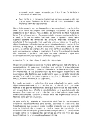 revelando assim uma desconfiança típica face às iniciativas
       autónomas da multidão;

   •   Com tanta fé, a esquerda tradicional, ainda esperará o dia em
       que a Nossa Senhora de Fátima ditará numa conferência de
       imprensa o fim do capitalismo?

O capitalismo nesta sua versão neoliberal vem mostrando que também
com essa nova roupagem não consegue coadunar as taxas de
crescimento com as suas necessidades de aumento da taxa média de
lucro. E, simultaneamente, não conseguindo adequar a oferta de bens
e serviços às necessidades humanas, vem adoptando uma certa
agenda secreta de limitação da procura, impondo restrições e
sacrifícios à Humanidade. Essa agenda secreta traduz-se na prática
objectiva do genocídio lento e programado deteriorando as condições
de vida, a segurança, a saúde da multidão, com relevo para os mais
pobres, os velhos, as crianças. Por isso, lutar contra o capitalismo é lutar
pela sobrevivência; extirpar o capitalismo é garantir a sobrevivência da
vida humana no planeta, para que nos não aconteça o que vem
acontecendo a muitas espécies animais e vegetais.

A construção de alternativas é, portanto, necessária.

O grau de qualificação à escala mundial obtido pelos trabalhadores, a
complexidade do processo produtivo que obriga à especialização
produtiva das funções, a enorme diversidade de bens e serviços, finais
ou intermédios, a sua dependência de transacções electrónicas de
informação, são factores que evidenciam tanto o carácter social da
produção mundial, mandando para o arquivo da História o estado-
nação, como a inutilidade do capitalista.

Em cada empresa, o colectivo dos seus trabalhadores sabe, muito
objectivamente e com todo o detalhe, as características da produção
técnica e da gestão dos recursos, pelo que a presença do capitalista é
um desperdício que afecta a rendabilidade e a produtividade da
empresa. Torna-se claro que o colectivo dos trabalhadores, organizado
democraticamente, constitui a única fonte de legitimidade social e
técnica para gerir as empresas.

O que atrás foi referido é totalmente aplicável às necessidades
colectivas desempenhadas pelo Estado, podendo os colectivos dos
trabalhadores que exercem essas funções proceder ao seu exercício
sem a interferência corrupta e bastas vezes incompetente dos
mandarins de nomeação governamental ou partidária. O princípio da
decisão sobre as necessidades colectivas assentar ao nível dos seus
beneficiários é de uma meridiana transparência.
 