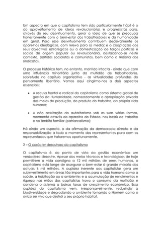 Um aspecto em que o capitalismo tem sido particularmente hábil é o
do aproveitamento de ideias revolucionárias e progressistas para,
através do seu desvirtuamento, gerar a ideia de que se preocupa
honestamente com o bem-estar dos trabalhadores e da humanidade
em geral. Para esse desvirtuamento contribuem decisivamente os
aparelhos ideológicos, com relevo para os media; e a cooptação aos
seus objectivos estratégicos ou a domesticação de forças políticas e
sociais de origem popular ou revolucionária, destacando-se neste
contexto, partidos socialistas e comunistas, bem como a maioria dos
sindicatos.

O processo histórico tem, no entanto, mantido intacta - ainda que com
uma influência minoritária junto da multidão de trabalhadores,
sobretudo no capítulo organizativo - as virtualidades profundas do
pensamento libertário. Vamos aqui cingirmo-nos a dois aspectos
essenciais:

   •   A recusa frontal e radical do capitalismo como sistema global de
       gestão da Humanidade, nomeadamente a apropriação privada
       dos meios de produção, do produto do trabalho, da própria vida
       humana;

   •   A não aceitação do autoritarismo sob as suas várias formas,
       mormente através do aparelho do Estado, nos locais de trabalho
       e no âmbito familiar (patriarcalismo);

Há ainda um aspecto, o da afirmação da democracia directa e da
responsabilização a todo o momento dos representantes para com os
representados que trataremos oportunamente.

2 – O carácter desastroso do capitalismo

O capitalismo é, do ponto de vista da gestão económica um
verdadeiro desastre. Apesar dos meios técnicos e tecnológicos de hoje
permitirem a vida condigna a 12 mil milhões de seres humanos, o
capitalismo está longe de assegurar o bem-estar à grande maioria dos
actuais 6 mil milhões. A cupidez inerente aos capitalistas gera um
subinvestimento em áreas tão importantes para a vida humana como a
saúde, a habitação ou o ambiente; e a acumulação de rendimentos e
riqueza nas mãos dos capitalistas trava o consumo da multidão e
condena o sistema a baixas taxas de crescimento económico. Essa
cupidez do capitalismo vem, irresponsavelmente, reduzindo a
biodiversidade e degradando o ambiente tornando o Homem como o
único ser vivo que destrói o seu próprio habitat.
 