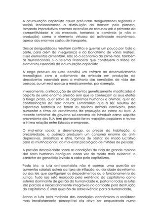 A acumulação capitalista causa profundas desigualdades regionais e
sociais irracionalizando a distribuição do Homem pelo planeta,
tornando improdutivas enormes extensões de recursos sob o primado da
competitividade e do mercado, tornando o comércio (e não a
produção) como o elemento virtuoso da actividade económica,
apesar dos enormes custos de transporte.

Dessas desigualdades resultam conflitos e guerras um pouco por toda a
parte, para além da insegurança e do banditismo de vários matizes.
Esses elementos alimentam, não só a economia do crime mas, também
as multinacionais e o sistema financeiro que constituem a tríade de
elementos essenciais da acumulação capitalista.

A cega procura do lucro constitui um entrave ao desenvolvimento
tecnológico com o adiamento da entrada em produção de
descobertas essenciais para a melhoria das condições de vida das
pessoas, ou um real acesso a medicamentos, por exemplo.

Inversamente, a introdução de alimentos geneticamente modificados é
objecto de uma enorme pressão sem que se conheçam os seus efeitos
a longo prazo, quer sobre os organismos humanos e animais, quer da
contaminação da flora natural. Lembramos que a BSE resultou da
espantosa tentativa de tornar os bovinos animais carnívoros, para
aumentar o ritmo de crescimento da produção de carne ou leite. A
recente tentativa do governo sul-coreano de introduzir carne suspeita
proveniente dos EUA tem provocado fortes reacções populares e revela
a íntima relação entre Estados e empresas.

O mal-estar social, o desemprego, os preços da habitação, a
precariedade, a pobreza produzem um consumo enorme de anti-
depressivos, ansiolíticos e afins, formas de obstar, de modo lucrativo
para as multinacionais, ao mal-estar psicológico de milhões de pessoas.

A pressão desapiedada sobre as condições de vida da grande maioria
dos seres humanos configura, cada vez de modo mais evidente, o
carácter de genocídio levado a cabo pelo capitalismo.

Posto isto, a luta anti-capitalista não é apenas uma questão de
aumentos salariais acima da taxa de inflação, ou da idade da reforma,
ou das leis que configuram os despedimentos ou o funcionamento da
justiça. Tudo isso está marcado pela existência do capitalismo como
sistema dominante de gestão da humanidade e, portanto todas as lutas
são parciais e necessariamente integráveis no combate pela destruição
do capitalismo. É uma questão de sobrevivência para a Humanidade.

Sendo a luta pela melhoria das condições económicas a realidade
mais imediatamente perceptível ela deve ser enquadrada numa
 
