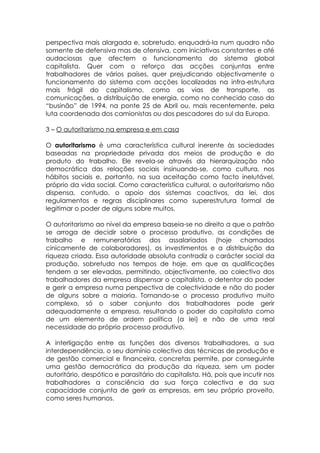 perspectiva mais alargada e, sobretudo, enquadrá-la num quadro não
somente de defensiva mas de ofensiva, com iniciativas constantes e até
audaciosas que afectem o funcionamento do sistema global
capitalista. Quer com o reforço das acções conjuntas entre
trabalhadores de vários países, quer prejudicando objectivamente o
funcionamento do sistema com acções localizadas na infra-estrutura
mais frágil do capitalismo, como as vias de transporte, as
comunicações, a distribuição de energia, como no conhecido caso do
“businão” de 1994, na ponte 25 de Abril ou, mais recentemente, pela
luta coordenada dos camionistas ou dos pescadores do sul da Europa.

3 – O autoritarismo na empresa e em casa

O autoritarismo é uma característica cultural inerente às sociedades
baseadas na propriedade privada dos meios de produção e do
produto do trabalho. Ele revela-se através da hierarquização não
democrática das relações sociais insinuando-se, como cultura, nos
hábitos sociais e, portanto, na sua aceitação como facto inelutável,
próprio da vida social. Como característica cultural, o autoritarismo não
dispensa, contudo, o apoio dos sistemas coactivos, da lei, dos
regulamentos e regras disciplinares como superestrutura formal de
legitimar o poder de alguns sobre muitos.

O autoritarismo ao nível da empresa baseia-se no direito a que o patrão
se arroga de decidir sobre o processo produtivo, as condições de
trabalho e remuneratórias dos assalariados (hoje chamados
cinicamente de colaboradores), os investimentos e a distribuição da
riqueza criada. Essa autoridade absoluta contradiz o carácter social da
produção, sobretudo nos tempos de hoje, em que as qualificações
tendem a ser elevadas, permitindo, objectivamente, ao colectivo dos
trabalhadores da empresa dispensar o capitalista, o detentor do poder
e gerir a empresa numa perspectiva de colectividade e não do poder
de alguns sobre a maioria. Tornando-se o processo produtivo muito
complexo, só o saber conjunto dos trabalhadores pode gerir
adequadamente a empresa, resultando o poder do capitalista como
de um elemento de ordem política (a lei) e não de uma real
necessidade do próprio processo produtivo.

A interligação entre as funções dos diversos trabalhadores, a sua
interdependência, o seu domínio colectivo das técnicas de produção e
de gestão comercial e financeira, concretas permite, por conseguinte
uma gestão democrática da produção da riqueza, sem um poder
autoritário, despótico e parasitário do capitalista. Há, pois que incutir nos
trabalhadores a consciência da sua força colectiva e da sua
capacidade conjunta de gerir as empresas, em seu próprio proveito,
como seres humanos.
 