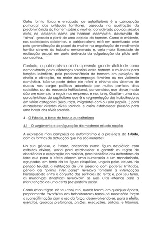 Outra forma típica e enraizada de autoritarismo é a concepção
patriarcal das unidades familiares, baseada na aceitação da
predominância do homem sobre a mulher, considerada poucos séculos
atrás, no ocidente como um homem incompleto, desprovida de
“alma”, gerada a partir de uma costela do homem. Como é evidente,
nas sociedades ocidentais, o patriarcalismo está em acentuada crise
pela generalização do papel da mulher na angariação de rendimento
familiar através do trabalho remunerado e, pela maior liberdade de
realização sexual, em parte derivada da vulgarização da pílula anti-
conceptiva.

Contudo, o patriarcalismo ainda apresenta grande vitalidade como
demonstrado pelas diferenças salariais entre homens e mulheres para
funções idênticas, pela predominância de homens em posições de
chefia e direcção, no maior desemprego feminino ou na violência
doméstica. Não se pode deixar de referir o cinismo dos sistemas de
quotas nos cargos políticos adoptado por muitos partidos ditos
socialistas ou da esquerda institucional, convencidos que desse modo
dão um exemplo a seguir nas empresas e nos lares. Ocultam uma das
características do capitalismo que é a segmentação dos trabalhadores
em várias categorias (sexo, raça, imigrantes com ou sem papéis…) para
estabelecer diversos níveis salariais e assim estabelecer pressão para
uma baixa dos níveis salariais.

4 – O Estado, a base de todo o autoritarismo

4.1 – O surgimento e configuração do moderno estado-nação

A expressão mais complexa de autoritarismo é a presença do Estado,
com as formas de actuação que lhe são inerentes.

Na sua génese, o Estado, ancorado numa figura despótica com
atributos divinos, servia para estabelecer e garantir as regras de
obediência e exploração da maioria, para benefício dos detentores da
terra que para o efeito criaram uma burocracia e um mandarinato,
agrupados em torno da tal figura despótica, ungida pelos deuses. No
período feudal, a instituição de um suserano com poderes limitados,
género de “primus inter pares” revelava também a interligação
hierarquizada entre o conjunto dos senhores da terra; e, por seu turno,
as mudanças dinásticas revelavam as suas lutas internas para a
manutenção de uma certa (des)ordem social.

Como essas regras, no seu conjunto, nunca foram, em qualquer época,
propriamente favoráveis aos trabalhadores tornou-se necessário forçar
a sua legitimação com o uso da força, desenvolvendo-se, para o efeito,
exércitos, guardas pretorianas, prisões, execuções, polícias e tribunais.
 