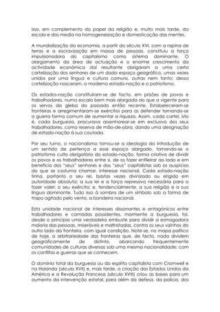 Isso, em complemento do papel da religião e, muito mais tarde, da
escola e dos media na homogeneização e domesticação das mentes.

A mundialização da economia, a partir do século XVI, com a rapina de
terras e a escravização em massa de pessoas, constituiu a força
impulsionadora do capitalismo como sistema dominante. O
alargamento da área de actuação e o enorme crescimento da
actividade económica daí resultante obrigaram a uma certa
cartelização dos senhores de um dado espaço geográfico, umas vezes
unidos por uma língua e cultura comuns, outras nem tanto; dessa
cartelização nasceram, o moderno estado-nação e o patriotismo.

Os estados-nação constituíram-se de facto, em prisões de povos e
trabalhadores, numa escala bem mais alargada do que a vigente para
os servos da gleba do passado então recente. Estabeleceram-se
fronteiras e arregimentaram-se exércitos para as defender tornando-se
a guerra forma comum de aumentar a riqueza. Assim, cada cartel, isto
é, cada burguesia, procurava assenhorear-se em exclusivo dos seus
trabalhadores, como reserva de mão-de-obra, dando uma designação
de estado-nação à sua coutada.

Por seu turno, o nacionalismo tornou-se a ideologia da introdução de
um sentido de pertença a esse espaço alargado, tornando-se o
patriotismo culto obrigatório do estado-nação, forma criativa de dividir
os povos e os trabalhadores entre si, de os fazer enfileirar ao lado e em
benefício dos “seus” senhores e dos “seus” capitalistas sob os auspícios
do que se costuma chamar, interesse nacional. Cada estado-nação
tinha, portanto o seu rei, bastas vezes divinizado ou erigido em
autoridade absoluta; a sua lei e a força repressiva necessária para a
fazer valer; o seu exército; e, tendencialmente, a sua religião e a sua
língua dominante. Tudo isso à sombra de um símbolo sob a forma de
trapo agitado pelo vento, a bandeira nacional.

Esta unidade nacional de interesses dissonantes e antagónicos entre
trabalhadores e camadas possidentes, mormente a burguesia, foi,
desde o princípio uma verdadeiro embuste para dividir a esmagadora
maioria das pessoas, miseráveis e maltratadas, contra os seus vizinhos do
outro lado da fronteira, com igual condição. Note-se, no mapa político
de hoje, a arbitrariedade das fronteiras que, de facto, nada dividem
geograficamente        de     distinto, abarcando       frequentemente
comunidades de culturas diversas sob uma mesma nacionalidade; com
os conflitos e guerras que se conhecem.

O domínio total da burguesia ou do espírito capitalista com Cromwell e
na Holanda (século XVII) e, mais tarde, a criação dos Estados Unidos da
América e a Revolução Francesa (século XVIII) criou as bases para um
aumento da intervenção estatal, para além da defesa, da polícia, dos
 