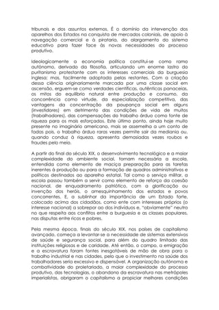 tribunais e dos assuntos externos. É o domínio da intervenção dos
aparelhos dos Estados na conquista de mercados coloniais, de apoio à
navegação comercial e à pirataria, do alargamento do sistema
educativo para fazer face às novas necessidades do processo
produtivo.

Ideologicamente a economia política constitui-se como ramo
autónomo, derivado da filosofia, articulando um enorme lastro do
puritanismo protestante com os interesses comerciais da burguesia
inglesa; mas, facilmente adoptada pelas restantes. Com a criação
dessa ciência originariamente marcada por uma classe social em
ascensão, erguem-se como verdades científicas, autênticas panaceias,
os mitos do equilíbrio natural entre produção e consumo, da
concorrência como virtude, da especialização competitiva, das
vantagens da concentração da poupança social em alguns
(investidores) em detrimento das condições de vida de muitos
(trabalhadores), das compensações do trabalho árduo como fonte de
riqueza para os mais esforçados. Este último ponto, ainda hoje muito
presente no imaginário americano, mais se assemelha a um conto de
fadas pois, o trabalho árduo raras vezes permite sair da mediania ou,
quando conduz à riqueza, apresenta demasiadas vezes roubos e
fraudes pelo meio.

A partir do final do século XIX, o desenvolvimento tecnológico e a maior
complexidade do ambiente social, tornam necessária a escola,
entendida como elemento de maciça preparação para as tarefas
inerentes à produção ou para a formação de quadros administrativos e
políticos destinados ao aparelho estatal. Tal como o serviço militar, a
escola passou também a servir como elemento de reforço da coesão
nacional, de enquadramento patriótico, com a glorificação ou
invenção dos heróis, o amesquinhamento dos estados e povos
concorrentes. E, a sublinhar da importância de um Estado forte,
colocado acima dos cidadãos, como ente com interesses próprios (o
interesse nacional) a sobrepor ao dos indivíduos e, “obviamente” neutro
no que respeita aos conflitos entre a burguesia e as classes populares,
nas disputas entre ricos e pobres.

Pela mesma época, finais do século XIX, nos países de capitalismo
avançado, começa a levantar-se a necessidade de sistemas extensivos
de saúde e segurança social, para além do quadro limitado das
instituições religiosas e de caridade. Até então, o campo, a emigração
e a escravatura foram fontes inesgotáveis de mão de obra para o
trabalho industrial e nas cidades, pelo que o investimento na saúde dos
trabalhadores seria excessivo e dispensável. A organização autónoma e
combatividade do proletariado, a maior complexidade do processo
produtivo, das tecnologias, o abandono da escravatura nas metrópoles
imperialistas, obrigaram o capitalismo a propiciar melhores condições
 