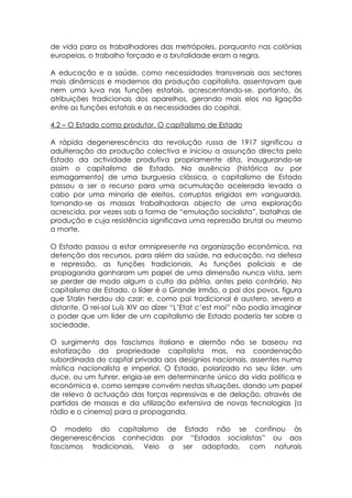 de vida para os trabalhadores das metrópoles, porquanto nas colónias
europeias, o trabalho forçado e a brutalidade eram a regra.

A educação e a saúde, como necessidades transversais aos sectores
mais dinâmicos e modernos da produção capitalista, assentavam que
nem uma luva nas funções estatais, acrescentando-se, portanto, às
atribuições tradicionais dos aparelhos, gerando mais elos na ligação
entre as funções estatais e as necessidades do capital.

4.2 – O Estado como produtor. O capitalismo de Estado

A rápida degenerescência da revolução russa de 1917 significou a
adulteração da produção colectiva e iniciou a assunção directa pelo
Estado da actividade produtiva propriamente dita, inaugurando-se
assim o capitalismo de Estado. Na ausência (histórica ou por
esmagamento) de uma burguesia clássica, o capitalismo de Estado
passou a ser o recurso para uma acumulação acelerada levada a
cabo por uma minoria de eleitos, corruptos erigidos em vanguarda,
tornando-se as massas trabalhadoras objecto de uma exploração
acrescida, por vezes sob a forma de “emulação socialista”, batalhas de
produção e cuja resistência significava uma repressão brutal ou mesmo
a morte.

O Estado passou a estar omnipresente na organização económica, na
detenção dos recursos, para além da saúde, na educação, na defesa
e repressão, as funções tradicionais. As funções policiais e de
propaganda ganharam um papel de uma dimensão nunca vista, sem
se perder de modo algum o culto da pátria, antes pelo contrário. No
capitalismo de Estado, o líder é o Grande Irmão, o pai dos povos, figura
que Stalin herdou do czar; e, como pai tradicional é austero, severo e
distante. O rei-sol Luís XIV ao dizer “L’Etat c’est moi” não podia imaginar
o poder que um líder de um capitalismo de Estado poderia ter sobre a
sociedade.

O surgimento dos fascismos italiano e alemão não se baseou na
estatização da propriedade capitalista mas, na coordenação
subordinada do capital privada aos desígnios nacionais, assentes numa
mística nacionalista e imperial. O Estado, polarizado no seu líder, um
duce, ou um fuhrer, erigia-se em determinante único da vida política e
económica e, como sempre convém nestas situações, dando um papel
de relevo à actuação das forças repressivas e de delação, através de
partidos de massas e da utilização extensiva de novas tecnologias (a
rádio e o cinema) para a propaganda.

O modelo do capitalismo de Estado não se confinou às
degenerescências conhecidas por “Estados socialistas” ou aos
fascismos tradicionais. Veio a ser adoptado, com naturais
 