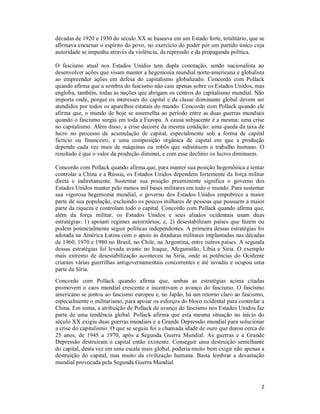 2
décadas de 1920 e 1930 do século XX se baseava em um Estado forte, totalitário, que se
afirmava encarnar o espírito do povo, no exercício do poder por um partido único cuja
autoridade se impunha através da violência, da repressão e da propaganda política.
O fascismo atual nos Estados Unidos tem dupla conotação, sendo nacionalista ao
desenvolver ações que visam manter a hegemonia mundial norte-americana e globalista
ao empreender ações em defesa do capitalismo globalizado. Concordo com Pollack
quando afirma que a sombra do fascismo não caiu apenas sobre os Estados Unidos, mas
engloba, também, todas as nações que abrigam os centros do capitalismo mundial. Não
importa onde, porque os interesses do capital e da classe dominante global devem ser
atendidos por todos os aparelhos estatais do mundo. Concordo com Pollack quando ele
afirma que, o mundo de hoje se assemelha ao período entre as duas guerras mundiais
quando o fascismo surgiu em toda a Europa. A causa subjacente é a mesma: uma crise
no capitalismo. Além disso, a crise decorre da mesma condição: uma queda da taxa de
lucro no processo de acumulação de capital, especialmente sob a forma de capital
fictício ou financeiro, e uma composição orgânica de capital em que a produção
depende cada vez mais de máquinas ou robôs que substituem o trabalho humano. O
resultado é que o valor da produção diminui, e com esse declínio os lucros diminuem.
Concordo com Pollack quando afirma que, para manter sua posição hegemônica e tentar
controlar a China e a Rússia, os Estados Unidos dependem fortemente da força militar
direta e indiretamente. Sustentar sua posição preeminente significa o governo dos
Estados Unidos manter pelo menos mil bases militares em todo o mundo. Para sustentar
sua vigorosa hegemonia mundial, o governo dos Estados Unidos empobrece a maior
parte de sua população, excluindo os poucos milhares de pessoas que possuem a maior
parte da riqueza e controlam todo o capital. Concordo com Pollack quando afirma que,
além da força militar, os Estados Unidos e seus aliados ocidentais usam duas
estratégias: 1) apoiam regimes autoritários; e, 2) desestabilizam países que fazem ou
podem potencialmente seguir políticas independentes. A primeira dessas estratégias foi
adotada na América Latina com o apoio às ditaduras militares implantadas nas décadas
de 1960, 1970 e 1980 no Brasil, no Chile, na Argentina, entre outros países. A segunda
dessas estratégias foi levada avante no Iraque, Afeganistão, Líbia e Siria. O exemplo
mais extremo de desestabilização aconteceu na Síria, onde as potências do Ocidente
criaram várias guerrilhas antigovernamentais concorrentes e até invadiu e ocupou uma
parte da Síria.
Concordo com Pollack quando afirma que, ambas as estratégias acima citadas
promovem o caos mundial crescente e incentivam o avanço do fascismo. O fascismo
americano se juntou ao fascismo europeu e, no Japão, há um retorno claro ao fascismo,
especialmente o militarismo, para apoiar os esforços do bloco ocidental para controlar a
China. Em suma, a atribuição de Pollack de avanço do fascismo nos Estados Unidos faz
parte de uma tendência global. Pollack afirma que esta mesma situação no início do
século XX exigiu duas guerras mundiais e a Grande Depressão mundial para solucionar
a crise do capitalismo. O que se seguiu foi a chamada idade de ouro que durou cerca de
25 anos, de 1945 a 1970, após a Segunda Guerra Mundial. As guerras e a Grande
Depressão destruíram o capital então existente. Conseguir uma destruição semelhante
do capital, desta vez em uma escala mais global, poderia muito bem exigir não apenas a
destruição do capital, mas muito da civilização humana. Basta lembrar a devastação
mundial provocada pela Segunda Guerra Mundial.
 