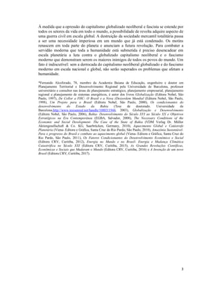 3
À medida que a opressão do capitalismo globalizado neoliberal e fascista se estende por
todos os setores da vida em todo o mundo, a possibilidade de revolta adquire aspecto de
uma guerra civil em escala global. A destruição da sociedade mercantil totalitária passa
a ser uma necessidade imperiosa em um mundo que já está condenado. Os motins
renascem em toda parte do planeta e anunciam a futura revolução. Para combater a
servidão moderna que toda a humanidade está submetida é preciso desencadear em
escala planetária a luta contra o globalizado capitalismo neoliberal e o fascismo
moderno que demonstram serem os maiores inimigos de todos os povos do mundo. Um
fato é indiscutível: sem a derrocada do capitalismo neoliberal globalizado e do fascismo
moderno em escala nacional e global, não serão superados os problemas que afetam a
humanidade.
*Fernando Alcoforado, 78, membro da Academia Baiana de Educação, engenheiro e doutor em
Planejamento Territorial e Desenvolvimento Regional pela Universidade de Barcelona, professor
universitário e consultor nas áreas de planejamento estratégico, planejamento empresarial, planejamento
regional e planejamento de sistemas energéticos, é autor dos livros Globalização (Editora Nobel, São
Paulo, 1997), De Collor a FHC- O Brasil e a Nova (Des)ordem Mundial (Editora Nobel, São Paulo,
1998), Um Projeto para o Brasil (Editora Nobel, São Paulo, 2000), Os condicionantes do
desenvolvimento do Estado da Bahia (Tese de doutorado. Universidade de
Barcelona,http://www.tesisenred.net/handle/10803/1944, 2003), Globalização e Desenvolvimento
(Editora Nobel, São Paulo, 2006), Bahia- Desenvolvimento do Século XVI ao Século XX e Objetivos
Estratégicos na Era Contemporânea (EGBA, Salvador, 2008), The Necessary Conditions of the
Economic and Social Development- The Case of the State of Bahia (VDM Verlag Dr. Müller
Aktiengesellschaft & Co. KG, Saarbrücken, Germany, 2010), Aquecimento Global e Catástrofe
Planetária (Viena- Editora e Gráfica, Santa Cruz do Rio Pardo, São Paulo, 2010), Amazônia Sustentável-
Para o progresso do Brasil e combate ao aquecimento global (Viena- Editora e Gráfica, Santa Cruz do
Rio Pardo, São Paulo, 2011), Os Fatores Condicionantes do Desenvolvimento Econômico e Social
(Editora CRV, Curitiba, 2012), Energia no Mundo e no Brasil- Energia e Mudança Climática
Catastrófica no Século XXI (Editora CRV, Curitiba, 2015), As Grandes Revoluções Científicas,
Econômicas e Sociais que Mudaram o Mundo (Editora CRV, Curitiba, 2016) e A Invenção de um novo
Brasil (Editora CRV, Curitiba, 2017).
 