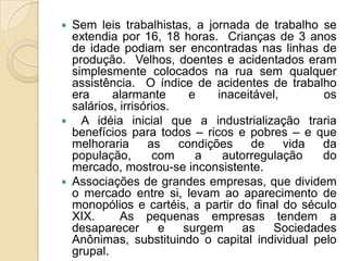  Sem leis trabalhistas, a jornada de trabalho se
  extendia por 16, 18 horas. Crianças de 3 anos
  de idade podiam ser encontradas nas linhas de
  produção. Velhos, doentes e acidentados eram
  simplesmente colocados na rua sem qualquer
  assistência. O índice de acidentes de trabalho
  era     alarmante       e    inaceitável,      os
  salários, irrisórios.
 A idéia inicial que a industrialização traria
  benefícios para todos – ricos e pobres – e que
  melhoraria      as    condições    de     vida da
  população,       com     a    autorregulação   do
  mercado, mostrou-se inconsistente.
 Associações de grandes empresas, que dividem
  o mercado entre si, levam ao aparecimento de
  monopólios e cartéis, a partir do final do século
  XIX.      As pequenas empresas tendem a
  desaparecer        e   surgem    as    Sociedades
  Anônimas, substituindo o capital individual pelo
  grupal.
 