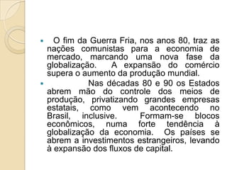    O fim da Guerra Fria, nos anos 80, traz as
  nações comunistas para a economia de
  mercado, marcando uma nova fase da
  globalização.   A expansão do comércio
  supera o aumento da produção mundial.
            Nas décadas 80 e 90 os Estados
  abrem mão do controle dos meios de
  produção, privatizando grandes empresas
  estatais, como vem acontecendo no
  Brasil, inclusive.      Formam-se blocos
  econômicos, numa forte tendência à
  globalização da economia. Os países se
  abrem a investimentos estrangeiros, levando
  à expansão dos fluxos de capital.
 