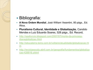    Bibliografia:
   A Nova Ordem Mundial, José William Vesentini, 80 págs., Ed.
    Ática,
   Pluralismo Cultural, Identidade e Globalização, Candido
    Mendes e Luiz Eduardo Soares, 528 págs., Ed. Record,
   http://opafuncio.blogspot.com/2007/07/morte-da-princesa-
    dianaglobalizao.html
   http://educaterra.terra.com.br/voltaire/atualidade/globalizacao.ht
    m
   http://revistaescola.abril.com.br/geografia/fundamentos/globaliza
    cao-426816.shtml
 
