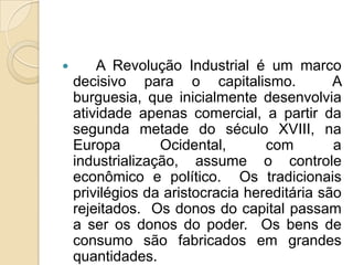        A Revolução Industrial é um marco
    decisivo para o capitalismo.              A
    burguesia, que inicialmente desenvolvia
    atividade apenas comercial, a partir da
    segunda metade do século XVIII, na
    Europa        Ocidental,       com        a
    industrialização, assume o controle
    econômico e político. Os tradicionais
    privilégios da aristocracia hereditária são
    rejeitados. Os donos do capital passam
    a ser os donos do poder. Os bens de
    consumo são fabricados em grandes
    quantidades.
 