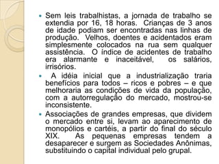  Sem leis trabalhistas, a jornada de trabalho se
  extendia por 16, 18 horas. Crianças de 3 anos
  de idade podiam ser encontradas nas linhas de
  produção. Velhos, doentes e acidentados eram
  simplesmente colocados na rua sem qualquer
  assistência. O índice de acidentes de trabalho
  era alarmante e inaceitável,           os salários,
  irrisórios.
 A idéia inicial que a industrialização traria
  benefícios para todos – ricos e pobres – e que
  melhoraria as condições de vida da população,
  com a autorregulação do mercado, mostrou-se
  inconsistente.
 Associações de grandes empresas, que dividem
  o mercado entre si, levam ao aparecimento de
  monopólios e cartéis, a partir do final do século
  XIX.       As pequenas empresas tendem a
  desaparecer e surgem as Sociedades Anônimas,
  substituindo o capital individual pelo grupal.
 