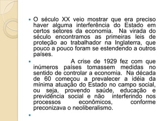  O século XX veio mostrar que era preciso
  haver alguma interferência do Estado em
  certos setores da economia. Na virada do
  século encontramos as primeiras leis de
  proteção ao trabalhador na Inglaterra, que
  pouco a pouco foram se estendendo a outros
  países.
              A crise de 1929 fez com que
  inúmeros países tomassem medidas no
  sentido de controlar a economia. Na década
  de 60 começou a prevalecer a idéia da
  mínima atuação do Estado no campo social,
  ou seja, provendo saúde, educação e
  previdência social e não interferindo nos
  processos        econômicos,      conforme
  preconizava o neoliberalismo.

 