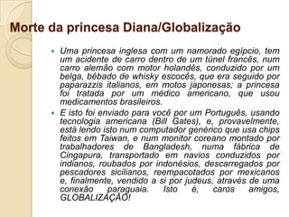 Morte da princesa Diana/Globalização
       Uma princesa inglesa com um namorado egípcio, tem
        um acidente de carro dentro de um túnel francês, num
        carro alemão com motor holandês, conduzido por um
        belga, bêbado de whisky escocês, que era seguido por
        paparazzis italianos, em motos japonesas; a princesa
        foi tratada por um médico americano, que usou
        medicamentos brasileiros.
       E isto foi enviado para você por um Português, usando
        tecnologia americana (Bill Gates), e, provavelmente,
        está lendo isto num computador genérico que usa chips
        feitos em Taiwan, e num monitor coreano montado por
        trabalhadores de Bangladesh, numa fábrica de
        Cingapura, transportado em navios conduzidos por
        indianos, roubados por indonésios, descarregados por
        pescadores sicilianos, reempacotados por mexicanos
        e, finalmente, vendido a si por judeus, através de uma
        conexão      paraguaia.   Isto    é,   caros    amigos,
        GLOBALIZAÇÃO!
 