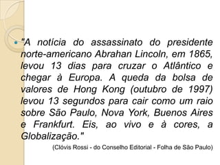    "A notícia do assassinato do presidente
    norte-americano Abrahan Lincoln, em 1865,
    levou 13 dias para cruzar o Atlântico e
    chegar à Europa. A queda da bolsa de
    valores de Hong Kong (outubro de 1997)
    levou 13 segundos para cair como um raio
    sobre São Paulo, Nova York, Buenos Aires
    e Frankfurt. Eis, ao vivo e à cores, a
    Globalização."
          (Clóvis Rossi - do Conselho Editorial - Folha de São Paulo)
 