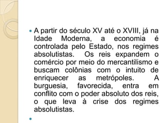   A partir do século XV até o XVIII, já na
    Idade Moderna, a economia é
    controlada pelo Estado, nos regimes
    absolutistas. Os reis expandem o
    comércio por meio do mercantilismo e
    buscam colônias com o intuito de
    enriquecer as metrópoles.              A
    burguesia, favorecida, entra em
    conflito com o poder absoluto dos reis,
    o que leva à crise dos regimes
    absolutistas.

 