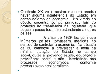  O século XX veio mostrar que era preciso
haver alguma interferência do Estado em
certos setores da economia. Na virada do
século encontramos as primeiras leis de
proteção ao trabalhador na Inglaterra, que
pouco a pouco foram se estendendo a outros
países.
 A crise de 1929 fez com que
inúmeros países tomassem medidas no
sentido de controlar a economia. Na década
de 60 começou a prevalecer a idéia da
mínima atuação do Estado no campo
social, ou seja, provendo saúde, educação e
previdência social e não interferindo nos
processos econômicos, conforme
preconizava o neoliberalismo.

 