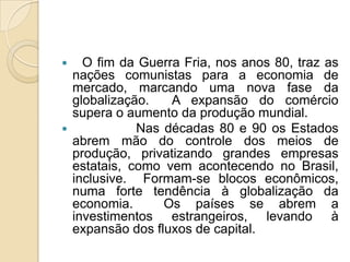  O fim da Guerra Fria, nos anos 80, traz as
nações comunistas para a economia de
mercado, marcando uma nova fase da
globalização. A expansão do comércio
supera o aumento da produção mundial.
 Nas décadas 80 e 90 os Estados
abrem mão do controle dos meios de
produção, privatizando grandes empresas
estatais, como vem acontecendo no Brasil,
inclusive. Formam-se blocos econômicos,
numa forte tendência à globalização da
economia. Os países se abrem a
investimentos estrangeiros, levando à
expansão dos fluxos de capital.
 