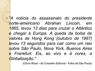  "A notícia do assassinato do presidente
norte-americano Abrahan Lincoln, em
1865, levou 13 dias para cruzar o Atlântico
e chegar à Europa. A queda da bolsa de
valores de Hong Kong (outubro de 1997)
levou 13 segundos para cair como um raio
sobre São Paulo, Nova York, Buenos Aires
e Frankfurt. Eis, ao vivo e à cores, a
Globalização."
(Clóvis Rossi - do Conselho Editorial - Folha de São Paulo)
 