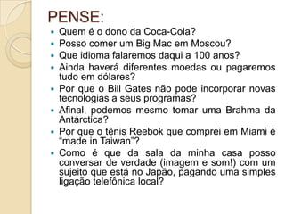 PENSE:
 Quem é o dono da Coca-Cola?
 Posso comer um Big Mac em Moscou?
 Que idioma falaremos daqui a 100 anos?
 Ainda haverá diferentes moedas ou pagaremos
tudo em dólares?
 Por que o Bill Gates não pode incorporar novas
tecnologias a seus programas?
 Afinal, podemos mesmo tomar uma Brahma da
Antárctica?
 Por que o tênis Reebok que comprei em Miami é
“made in Taiwan”?
 Como é que da sala da minha casa posso
conversar de verdade (imagem e som!) com um
sujeito que está no Japão, pagando uma simples
ligação telefônica local?
 