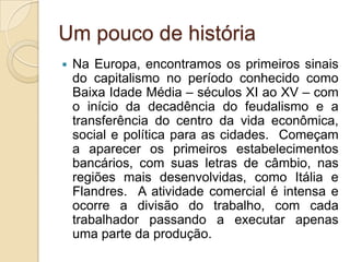 Um pouco de história
 Na Europa, encontramos os primeiros sinais
do capitalismo no período conhecido como
Baixa Idade Média – séculos XI ao XV – com
o início da decadência do feudalismo e a
transferência do centro da vida econômica,
social e política para as cidades. Começam
a aparecer os primeiros estabelecimentos
bancários, com suas letras de câmbio, nas
regiões mais desenvolvidas, como Itália e
Flandres. A atividade comercial é intensa e
ocorre a divisão do trabalho, com cada
trabalhador passando a executar apenas
uma parte da produção.
 