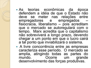  As teorias econômicas da época
defendem a idéia de que o Estado não
deve se meter nas relações entre
empregadores e empregados –
fisiocracia, liberalismo – pois acreditam
que o mercado se autoregulará com o
tempo. Marx acredita que o capitalismo
não sobreviverá a longo prazo, devendo
chegar a um ponto em que o lucro cairá
a tal ponto que inviabilizará o sistema.
 A livre concorrência entre as empresas
caracteriza esse período. O mercado se
amplia, atingindo todas as partes do
mundo. Ocorre um grande
desenvolvimento das forças produtivas.
 