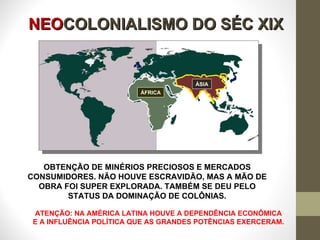 NEO COLONIALISMO DO SÉC XIX OBTENÇÃO DE MINÉRIOS PRECIOSOS E MERCADOS CONSUMIDORES. NÃO HOUVE ESCRAVIDÃO, MAS A MÃO DE OBRA FOI SUPER EXPLORADA. TAMBÉM SE DEU PELO STATUS DA DOMINAÇÃO DE COLÔNIAS. ÁFRICA ÁSIA ATENÇÃO: NA AMÉRICA LATINA HOUVE A DEPENDÊNCIA ECONÔMICA E A INFLUÊNCIA POLÍTICA QUE AS GRANDES POTÊNCIAS EXERCERAM. 