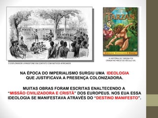 NA ÉPOCA DO IMPERIALISMO SURGIU UMA  IDEOLOGIA  QUE JUSTIFICAVA A PRESENÇA COLONIZADORA. O EXPLORADOR LIVINGSTONE EM CONTATO COM NATIVOS AFRICANOS A HISTÓRIA DO TARZAN FOI CRIADA NO INÍCIO DO SÉCULO XX. MUITAS OBRAS FORAM ESCRITAS ENALTECENDO A  “ MISSÃO CIVILIZADORA E CRISTÃ ” DOS EUROPEUS. NOS EUA ESSA IDEOLOGIA SE MANIFESTAVA ATRAVÉS DO “ DESTINO MANIFESTO ”. 