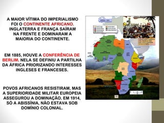 A MAIOR VÍTIMA DO IMPERIALISMO FOI O  CONTINENTE AFRICANO .  INGLATERRA E FRANÇA SAÍRAM NA FRENTE E DOMINARAM A MAIORIA DO CONTINENTE. EM 1885, HOUVE A  CONFERÊNCIA DE BERLIM . NELA SE DEFINIU A PARTILHA DA ÁFRICA PRIORIZANDO INTERESSES INGLESES E FRANCESES. POVOS AFRICANOS RESISTIRAM, MAS A SUPERIORIDADE MILITAR EUROPEIA ASSEGUROU A DOMINAÇÃO. EM 1914, SÓ A ABISSÍNIA, NÃO ESTAVA SOB DOMÍNIO COLONIAL. 