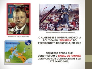 O AUGE DESSE IMPERIALISMO FOI  A POLÍTICA DO “ BIG STICK ” DO PRESIDENTE T. ROOSEVELT, EM 1902. GRAVURA IRONIZA  A NOVA DIPLOMACIA DE ROOSEVELT ROOSEVELT NA CAPA DA REVISTA TIME FOI NESSA ÉPOCA QUE CONSTRUÍRAM O  CANAL DO PANAMÁ  QUE FICOU SOB CONTROLE DOS EUA ATÉ O ANO 2000. 