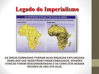 Legado do Imperialismo AS ÁREAS DOMINADAS TIVERAM SUAS RIQUEZAS EXPLORADAS. REBELDES QUE RESISTIRAM FORAM ESMAGADOS. DIVISÕES ÉTNICAS FORAM DESCONSIDERADAS E OS CONFLITOS NESSAS REGIÕES SE DÃO ATÉ HOJE. 