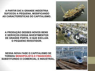 A PARTIR DAÍ A GRANDE INDÚSTRIA SUFOCOU A PEQUENA, MODIFICANDO AS CARACTERÍSTICAS DO CAPITALISMO. A PRODUÇÃO DESSES NOVOS BENS  E SERVIÇOS EXIGIA INVESTIMENTOS DE GRANDE PORTE, O QUE EXCLUÍA O PEQUENO INVESTIDOR. NESSA NOVA FASE O CAPITALISMO SE TORNOU  MONOPOLISTA E FINANCEIRO , SUBSTITUINDO O COMERCIAL E INDUSTRIAL. 