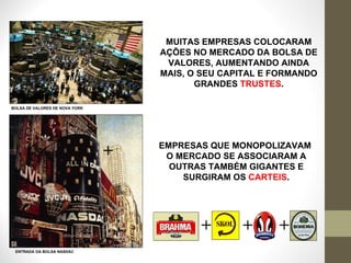 MUITAS EMPRESAS COLOCARAM AÇÕES NO MERCADO DA BOLSA DE VALORES, AUMENTANDO AINDA MAIS, O SEU CAPITAL E FORMANDO GRANDES  TRUSTES . BOLSA DE VALORES DE NOVA YORK ENTRADA DA BOLSA NASDAC EMPRESAS QUE MONOPOLIZAVAM  O MERCADO SE ASSOCIARAM A OUTRAS TAMBÉM GIGANTES E SURGIRAM OS  CARTEIS . + + + + 