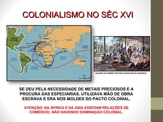 COLONIALISMO NO SÉC XVI QUADRO DE DEBRET MOSTRA ESCRAVOS NO ENGENHO SE DEU PELA NECESSIDADE DE METAIS PRECIOSOS E A PROCURA DAS ESPECIARIAS. UTILIZAVA MÃO DE OBRA ESCRAVA E ERA NOS MOLDES DO PACTO COLONIAL. ATENÇÃO: NA ÁFRICA E NA ÁSIA EXISTIAM RELAÇÕES DE COMÉRCIO, NÃO HAVENDO DOMINAÇÃO COLONIAL. 