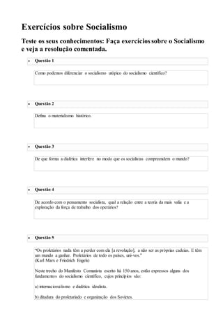 Exercícios sobre Socialismo
Teste os seus conhecimentos: Faça exercícios sobre o Socialismo
e veja a resolução comentada.
 Questão 1
Como podemos diferenciar o socialismo utópico do socialismo científico?
ver resposta
 Questão 2
Defina o materialismo histórico.
ver resposta
 Questão 3
De que forma a dialética interfere no modo que os socialistas compreendem o mundo?
ver resposta
 Questão 4
De acordo com o pensamento socialista, qual a relação entre a teoria da mais valia e a
exploração da força de trabalho dos operários?
ver resposta
 Questão 5
“Os proletários nada têm a perder com ela [a revolução], a não ser as próprias cadeias. E têm
um mundo a ganhar. Proletários de todo os países, uni-vos.”
(Karl Marx e Friedrich Engels)
Neste trecho do Manifesto Comunista escrito há 150 anos, estão expressos alguns dos
fundamentos do socialismo científico, cujos princípios são:
a) internacionalismo e dialética idealista.
b) ditadura do proletariado e organização dos Sovietes.
 