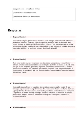 c) corporativismo e materialismo dialético.
d) comunismo e nacional-socialismo.
e) materialismo histórico e luta de classes.
ver resposta
Respostas
 Resposta Questão 1
No socialismo utópico, percebemos a existência de um princípio de racionalidade interessado
em formular uma nova sociedade capaz de superar as diferenças entre os indivíduos. Esse
mesmo interesse se mostra presente no socialismo científico, mas com a diferença de que ele
parte de uma profunda investigação das características sociais, econômicas, políticas e culturais
que revelam a feição e os problemas inerentes à sociedade industrial.
voltar a questão
 Resposta Questão 2
Dado como um dos alicerces conceituais mais importantes do marxismo, o materialismo
histórico acredita que toda característica das civilizações existentes no mundo se dá pela forma
com que os seus integrantes produzem, organizam e distribuem as suas riquezas. Com isso,
vemos que os socialistas não acreditam que as formas de pensar e agir estejam encerradas no
campo unitário de suas ideias, pois elas também são fruto dessas condições materiais existentes
em diferentes épocas.
voltar a questão
 Resposta Questão 3
Na condição de estudiosos, os socialistas não acreditam que as condições sociais de uma
civilização sejam naturais ou inquebrantáveis. Em sua fala estabelecem o confronto das ideias
e, principalmente, das classes sociais como molas propulsoras das transformações que marcam
a experiência do homem ao longo do tempo. De modo específico, se interessam na dialética
entre a classe burguesa e a classe trabalhadora como pontos chave para a superação da
sociedade capitalista.
voltar a questão
 Resposta Questão 4
 
