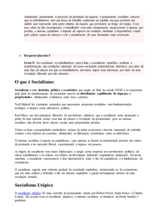 Analisando atentamente o processo de produção da riqueza, o pensamento socialista observa
que os trabalhadores têm sua força de trabalho explorada na medida em que recebem um
salário que representa uma parte mínima da riqueza que produzem ao longo do tempo. Com
isso, além de não recompensar o trabalhador com uma remuneração proporcional à riqueza que
produz, o sistema capitalista o impede de superar tal condição mediante a dependência criada
pelo salário capaz de oferecer a ele o atendimento de suas demandas mais essenciais.
voltar a questão
 Resposta Questão 5
Letra E. Ao conclamar os trabalhadores para a luta, o socialismo científico reafirma a
transformação das condições materiais de nossa sociedade (materialismo histórico) por meio de
uma luta de classes em que os trabalhadores deveriam impor seus interesses por meio de uma
revolução liderada por eles mesmos.
O que é Socialismo:
Socialismo é uma doutrina política e econômica que surgiu no final do século XVIII e se caracteriza
pela ideia de transformação da sociedade através da distribuição equilibrada de riquezas e
propriedades, diminuindo a distância entre ricos e pobres.
Noël Babeuf foi o primeiro pensador que apresentou propostas socialistas sem fundamentação
teológica e utópica como alternativa política.
Karl Marx, um dos principais filósofos do movimento, afirmava que o socialismo seria alcançado a
partir de uma reforma social, com luta de classes e revolução do proletariado, pois no sistema
socialista não deveria haver classes sociais nem propriedade privada.
Todos os bens e propriedades particulares seriam de todas as pessoas e haveria repartição do trabalho
comum e dos objetos de consumo, eliminando as diferenças econômicas entre os indivíduos.
O sistema socialista é oposto ao capitalismo, cujo sistema se baseia na propriedade privada dos meios
de produção e no mercado liberal, concentrando a riqueza em poucos.
A origem do socialismo tem raízes intelectuais e surgiu como resposta aos movimentos políticos da
classe trabalhadora e às críticas aos efeitos da Revolução Industrial (capitalismo industrial). Na teoria
marxista, o socialismo representava a fase intermediária entre o fim do capitalismo e a implantação do
comunismo.
O socialismo sugeria uma reforma gradual da sociedade capitalista, demarcando-se do comunismo,
que era mais radical e defendia o fim do sistema capitalista e queda da burguesia através de uma
revolução armada.
Socialismo Utópico
O socialismo utópico foi uma corrente de pensamento criada por Robert Owen, Saint-Simon e Charles
Fourier. De acordo com os socialistas utópicos, o sistema socialista se instalaria de forma branda e
gradativa.
 